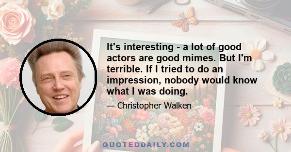 It's interesting - a lot of good actors are good mimes. But I'm terrible. If I tried to do an impression, nobody would know what I was doing.