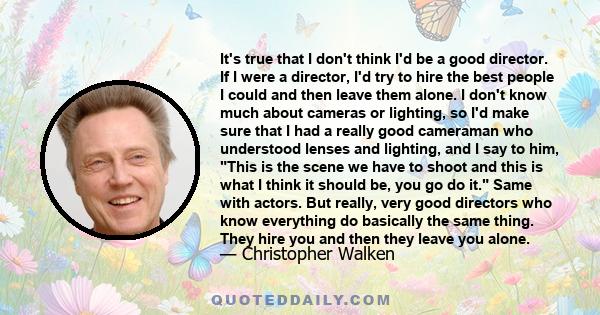 It's true that I don't think I'd be a good director. If I were a director, I'd try to hire the best people I could and then leave them alone. I don't know much about cameras or lighting, so I'd make sure that I had a