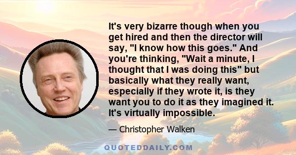 It's very bizarre though when you get hired and then the director will say, I know how this goes. And you're thinking, Wait a minute, I thought that I was doing this but basically what they really want, especially if