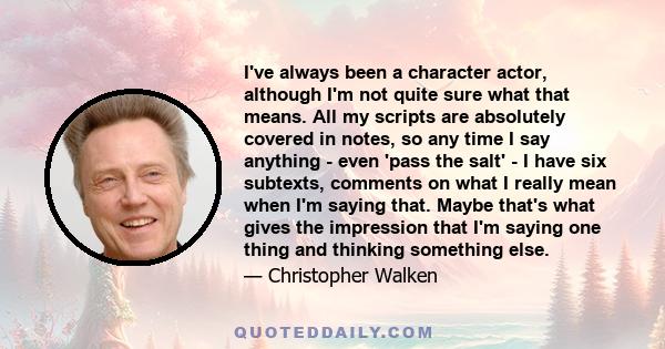 I've always been a character actor, although I'm not quite sure what that means. All my scripts are absolutely covered in notes, so any time I say anything - even 'pass the salt' - I have six subtexts, comments on what