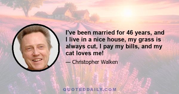 I've been married for 46 years, and I live in a nice house, my grass is always cut, I pay my bills, and my cat loves me!