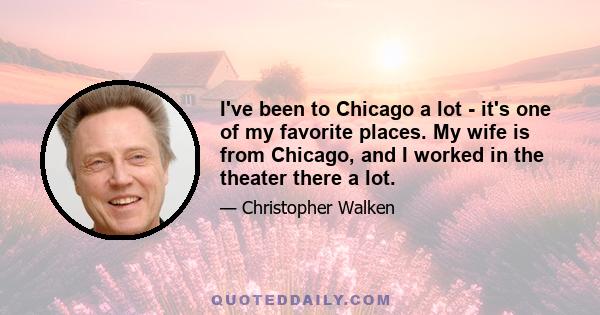 I've been to Chicago a lot - it's one of my favorite places. My wife is from Chicago, and I worked in the theater there a lot.