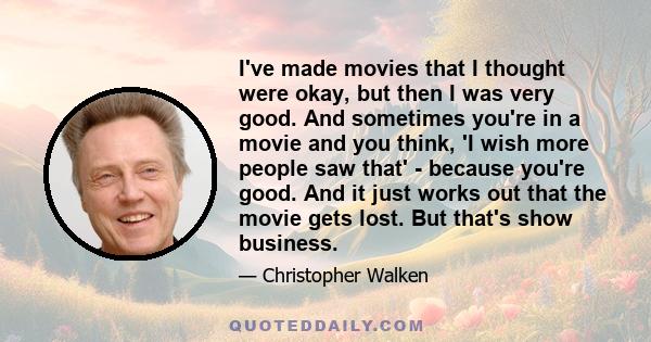 I've made movies that I thought were okay, but then I was very good. And sometimes you're in a movie and you think, 'I wish more people saw that' - because you're good. And it just works out that the movie gets lost.