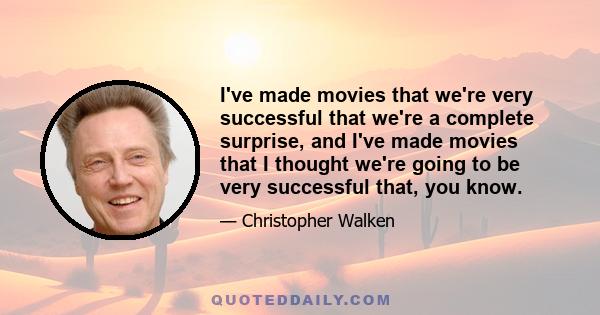 I've made movies that we're very successful that we're a complete surprise, and I've made movies that I thought we're going to be very successful that, you know.