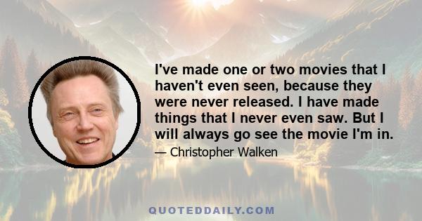 I've made one or two movies that I haven't even seen, because they were never released. I have made things that I never even saw. But I will always go see the movie I'm in.