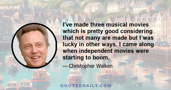 I've made three musical movies which is pretty good considering that not many are made but I was lucky in other ways. I came along when independent movies were starting to boom.