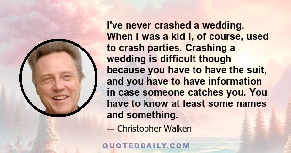 I've never crashed a wedding. When I was a kid I, of course, used to crash parties. Crashing a wedding is difficult though because you have to have the suit, and you have to have information in case someone catches you. 