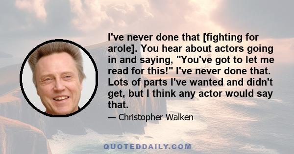 I've never done that [fighting for arole]. You hear about actors going in and saying, You've got to let me read for this! I've never done that. Lots of parts I've wanted and didn't get, but I think any actor would say