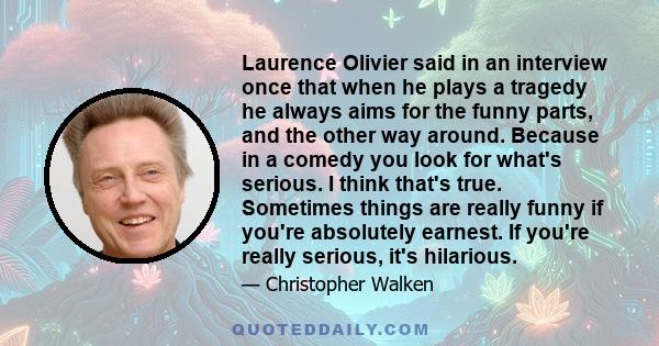 Laurence Olivier said in an interview once that when he plays a tragedy he always aims for the funny parts, and the other way around. Because in a comedy you look for what's serious. I think that's true. Sometimes