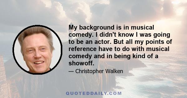 My background is in musical comedy. I didn't know I was going to be an actor. But all my points of reference have to do with musical comedy and in being kind of a showoff.