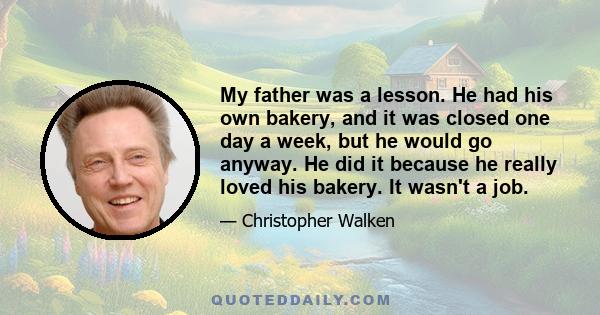 My father was a lesson. He had his own bakery, and it was closed one day a week, but he would go anyway. He did it because he really loved his bakery. It wasn't a job.