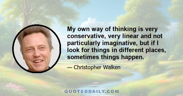 My own way of thinking is very conservative, very linear and not particularly imaginative, but if I look for things in different places, sometimes things happen.