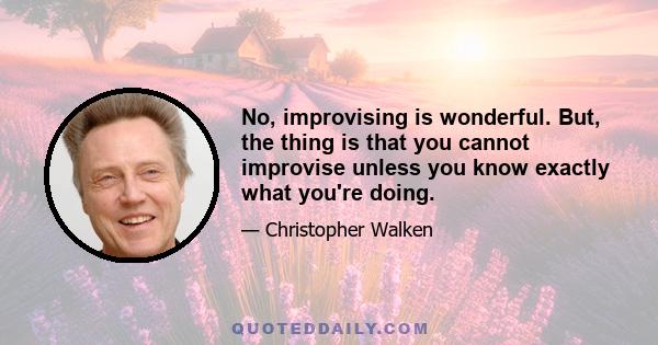 No, improvising is wonderful. But, the thing is that you cannot improvise unless you know exactly what you're doing.