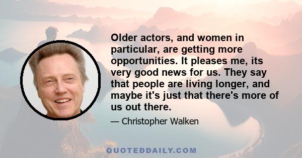 Older actors, and women in particular, are getting more opportunities. It pleases me, its very good news for us. They say that people are living longer, and maybe it's just that there's more of us out there.