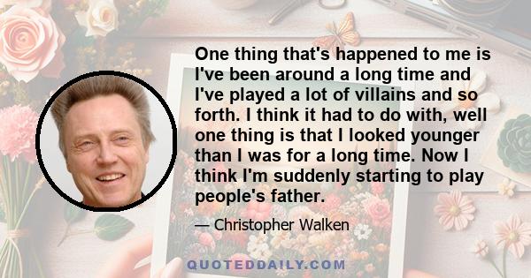 One thing that's happened to me is I've been around a long time and I've played a lot of villains and so forth. I think it had to do with, well one thing is that I looked younger than I was for a long time. Now I think