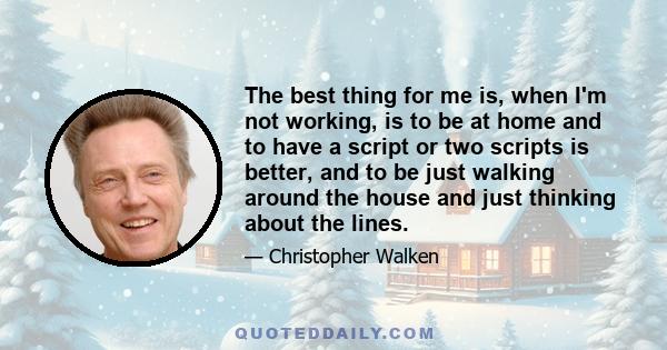 The best thing for me is, when I'm not working, is to be at home and to have a script or two scripts is better, and to be just walking around the house and just thinking about the lines.