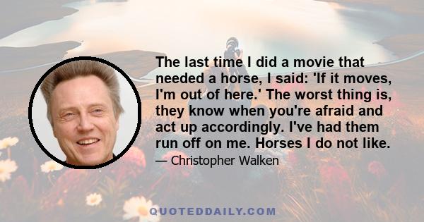 The last time I did a movie that needed a horse, I said: 'If it moves, I'm out of here.' The worst thing is, they know when you're afraid and act up accordingly. I've had them run off on me. Horses I do not like.