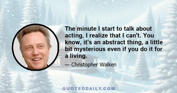 The minute I start to talk about acting, I realize that I can't. You know, it's an abstract thing, a little bit mysterious even if you do it for a living.