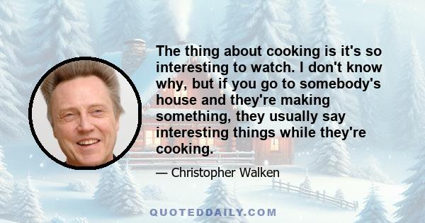 The thing about cooking is it's so interesting to watch. I don't know why, but if you go to somebody's house and they're making something, they usually say interesting things while they're cooking.