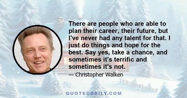 There are people who are able to plan their career, their future, but I've never had any talent for that. I just do things and hope for the best. Say yes, take a chance, and sometimes it's terrific and sometimes it's