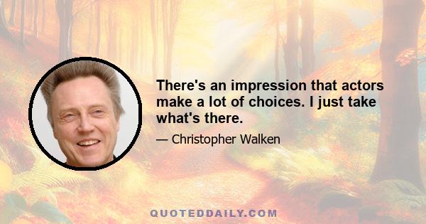 There's an impression that actors make a lot of choices. I just take what's there.