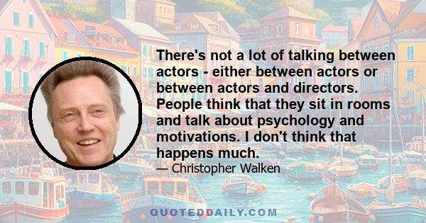 There's not a lot of talking between actors - either between actors or between actors and directors. People think that they sit in rooms and talk about psychology and motivations. I don't think that happens much.