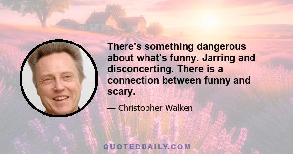 There's something dangerous about what's funny. Jarring and disconcerting. There is a connection between funny and scary.