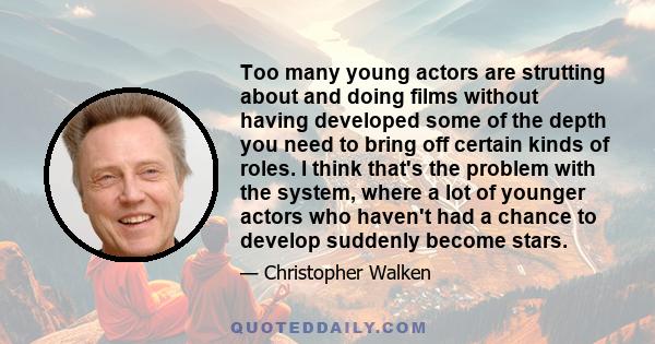 Too many young actors are strutting about and doing films without having developed some of the depth you need to bring off certain kinds of roles. I think that's the problem with the system, where a lot of younger