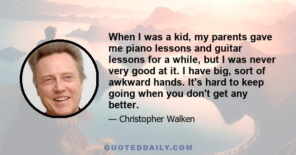 When I was a kid, my parents gave me piano lessons and guitar lessons for a while, but I was never very good at it. I have big, sort of awkward hands. It's hard to keep going when you don't get any better.