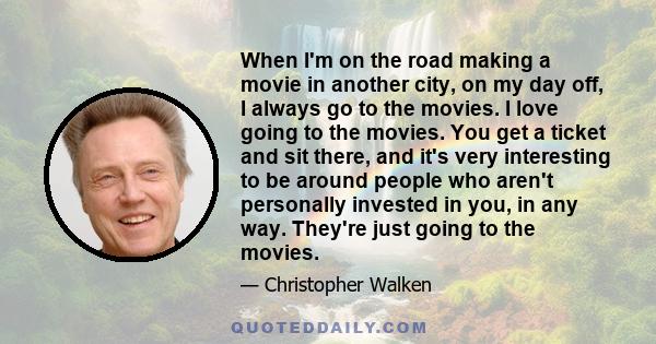 When I'm on the road making a movie in another city, on my day off, I always go to the movies. I love going to the movies. You get a ticket and sit there, and it's very interesting to be around people who aren't