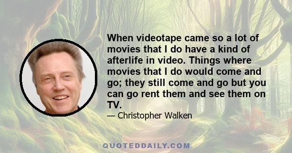 When videotape came so a lot of movies that I do have a kind of afterlife in video. Things where movies that I do would come and go; they still come and go but you can go rent them and see them on TV.