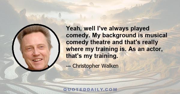 Yeah, well I've always played comedy. My background is musical comedy theatre and that's really where my training is. As an actor, that's my training.