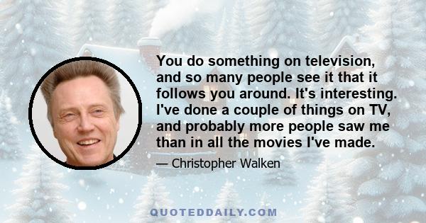 You do something on television, and so many people see it that it follows you around. It's interesting. I've done a couple of things on TV, and probably more people saw me than in all the movies I've made.