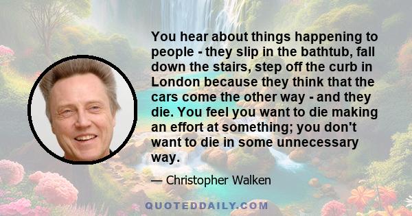 You hear about things happening to people - they slip in the bathtub, fall down the stairs, step off the curb in London because they think that the cars come the other way - and they die. You feel you want to die making 