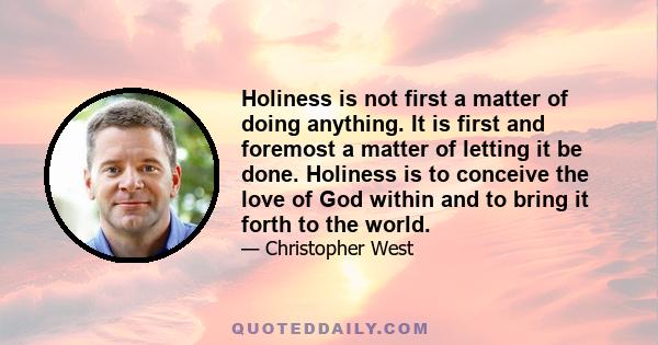 Holiness is not first a matter of doing anything. It is first and foremost a matter of letting it be done. Holiness is to conceive the love of God within and to bring it forth to the world.