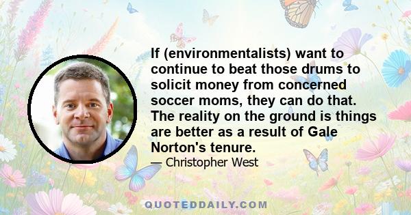 If (environmentalists) want to continue to beat those drums to solicit money from concerned soccer moms, they can do that. The reality on the ground is things are better as a result of Gale Norton's tenure.