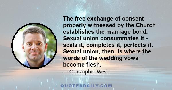 The free exchange of consent properly witnessed by the Church establishes the marriage bond. Sexual union consummates it - seals it, completes it, perfects it. Sexual union, then, is where the words of the wedding vows