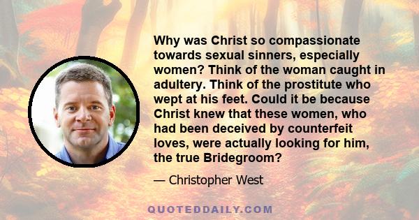 Why was Christ so compassionate towards sexual sinners, especially women? Think of the woman caught in adultery. Think of the prostitute who wept at his feet. Could it be because Christ knew that these women, who had