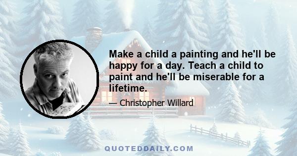 Make a child a painting and he'll be happy for a day. Teach a child to paint and he'll be miserable for a lifetime.