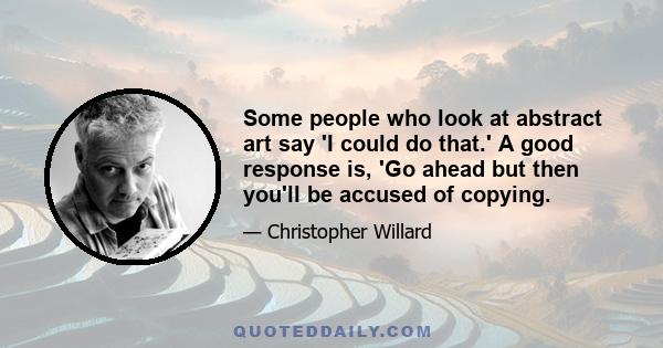 Some people who look at abstract art say 'I could do that.' A good response is, 'Go ahead but then you'll be accused of copying.