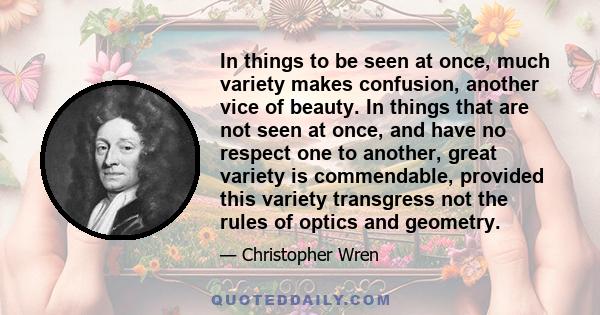 In things to be seen at once, much variety makes confusion, another vice of beauty. In things that are not seen at once, and have no respect one to another, great variety is commendable, provided this variety transgress 