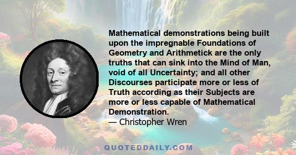 Mathematical demonstrations being built upon the impregnable Foundations of Geometry and Arithmetick are the only truths that can sink into the Mind of Man, void of all Uncertainty; and all other Discourses participate