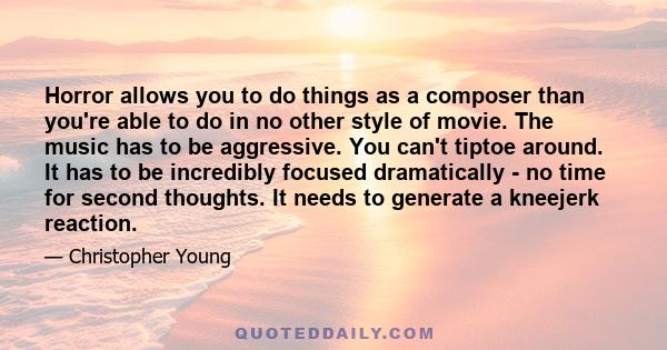 Horror allows you to do things as a composer than you're able to do in no other style of movie. The music has to be aggressive. You can't tiptoe around. It has to be incredibly focused dramatically - no time for second