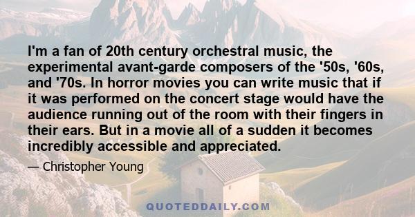 I'm a fan of 20th century orchestral music, the experimental avant-garde composers of the '50s, '60s, and '70s. In horror movies you can write music that if it was performed on the concert stage would have the audience