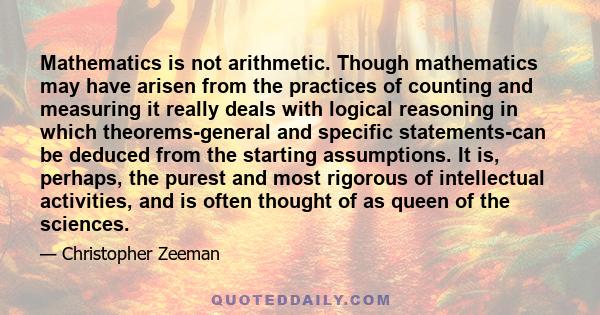 Mathematics is not arithmetic. Though mathematics may have arisen from the practices of counting and measuring it really deals with logical reasoning in which theorems-general and specific statements-can be deduced from 