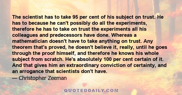 The scientist has to take 95 per cent of his subject on trust. He has to because he can't possibly do all the experiments, therefore he has to take on trust the experiments all his colleagues and predecessors have done. 