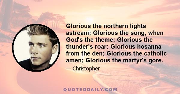 Glorious the northern lights astream; Glorious the song, when God's the theme; Glorious the thunder's roar: Glorious hosanna from the den; Glorious the catholic amen; Glorious the martyr's gore.