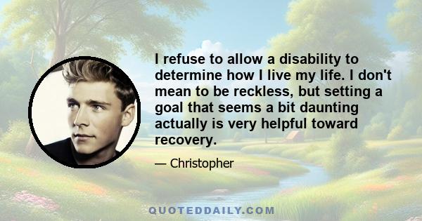 I refuse to allow a disability to determine how I live my life. I don't mean to be reckless, but setting a goal that seems a bit daunting actually is very helpful toward recovery.