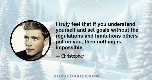 I truly feel that if you understand yourself and set goals without the regulations and limitations others put on you, then nothing is impossible.