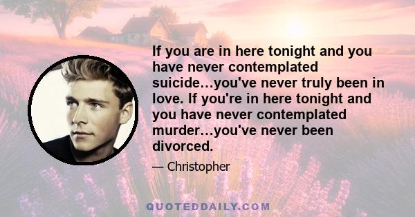 If you are in here tonight and you have never contemplated suicide…you've never truly been in love. If you're in here tonight and you have never contemplated murder…you've never been divorced.